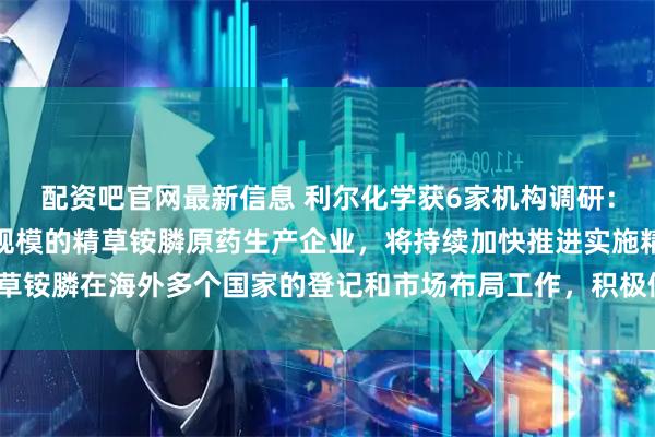 配资吧官网最新信息 利尔化学获6家机构调研：公司作为目前国内最大规模的精草铵膦原药生产企业，将持续加快推进实施精草铵膦在海外多个国家的登记和市场布局工作，积极做好市场铺垫（附调研问答）