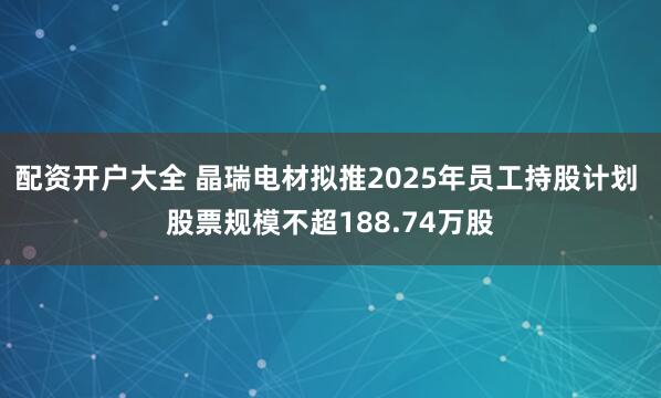 配资开户大全 晶瑞电材拟推2025年员工持股计划 股票规模不超188.74万股