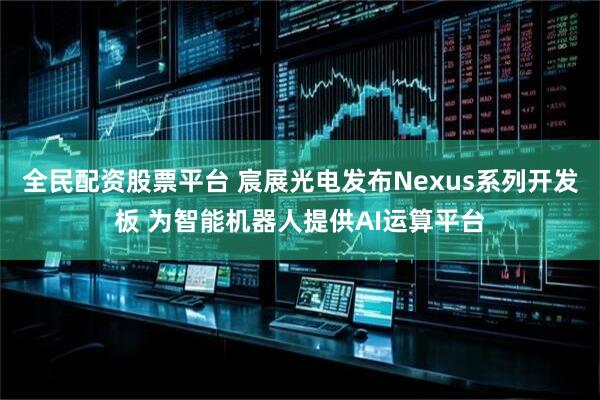 全民配资股票平台 宸展光电发布Nexus系列开发板 为智能机器人提供AI运算平台