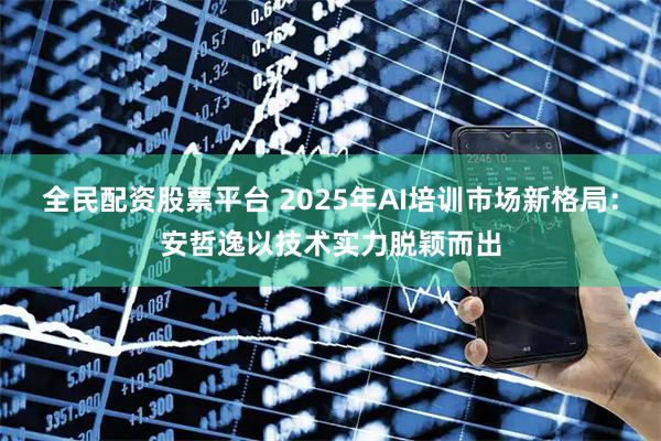 全民配资股票平台 2025年AI培训市场新格局：安哲逸以技术实力脱颖而出