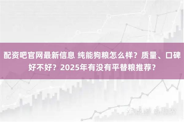 配资吧官网最新信息 纯能狗粮怎么样？质量、口碑好不好？2025年有没有平替粮推荐？