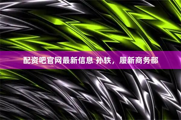 配资吧官网最新信息 孙轶，履新商务部