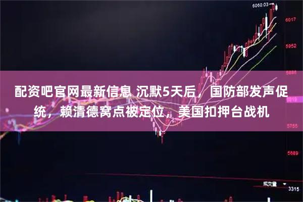 配资吧官网最新信息 沉默5天后，国防部发声促统，赖清德窝点被定位，美国扣押台战机