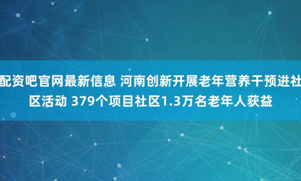 配资吧官网最新信息 河南创新开展老年营养干预进社区活动 379个项目社区1.3万名老年人获益