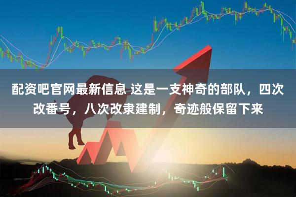 配资吧官网最新信息 这是一支神奇的部队，四次改番号，八次改隶建制，奇迹般保留下来