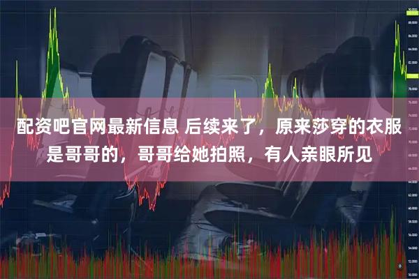 配资吧官网最新信息 后续来了，原来莎穿的衣服是哥哥的，哥哥给她拍照，有人亲眼所见