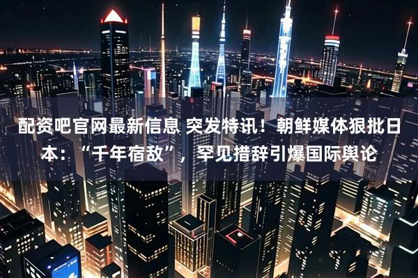 配资吧官网最新信息 突发特讯！朝鲜媒体狠批日本：“千年宿敌”，罕见措辞引爆国际舆论
