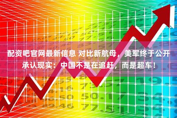 配资吧官网最新信息 对比新航母，美军终于公开承认现实：中国不是在追赶，而是超车！