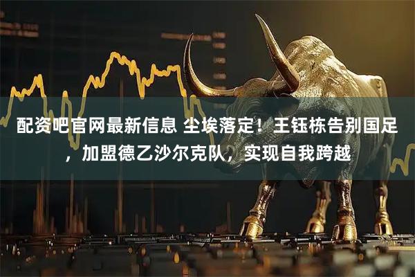 配资吧官网最新信息 尘埃落定！王钰栋告别国足，加盟德乙沙尔克队，实现自我跨越