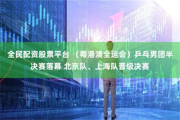 全民配资股票平台 （粤港澳全运会）乒乓男团半决赛落幕 北京队、上海队晋级决赛