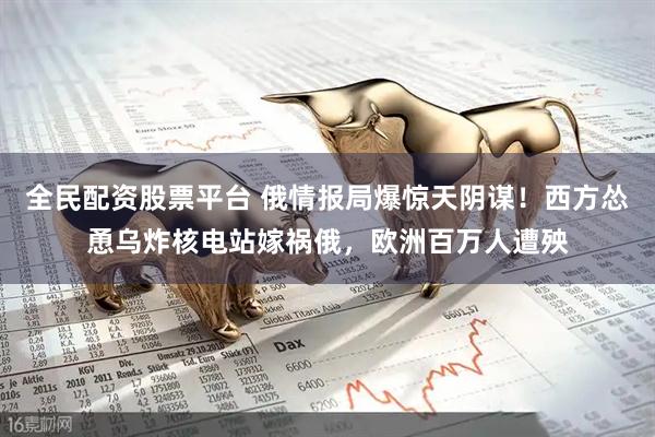 全民配资股票平台 俄情报局爆惊天阴谋！西方怂恿乌炸核电站嫁祸俄，欧洲百万人遭殃