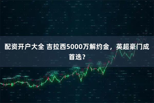 配资开户大全 吉拉西5000万解约金，英超豪门成首选？