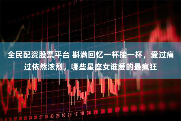 全民配资股票平台 斟满回忆一杯接一杯，爱过痛过依然浓烈，哪些星座女谁爱的最疯狂