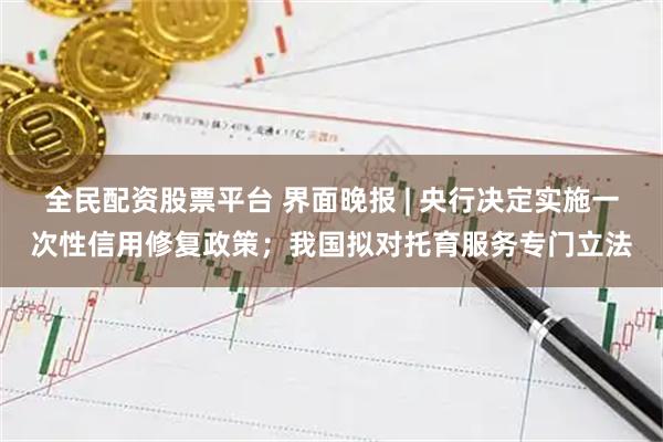 全民配资股票平台 界面晚报 | 央行决定实施一次性信用修复政策；我国拟对托育服务专门立法