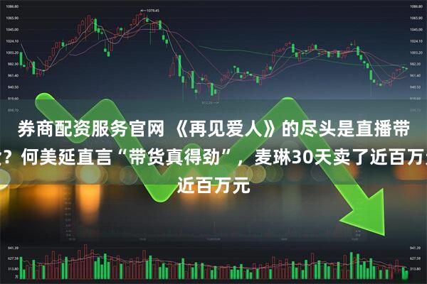 券商配资服务官网 《再见爱人》的尽头是直播带货？何美延直言“带货真得劲”，麦琳30天卖了近百万元