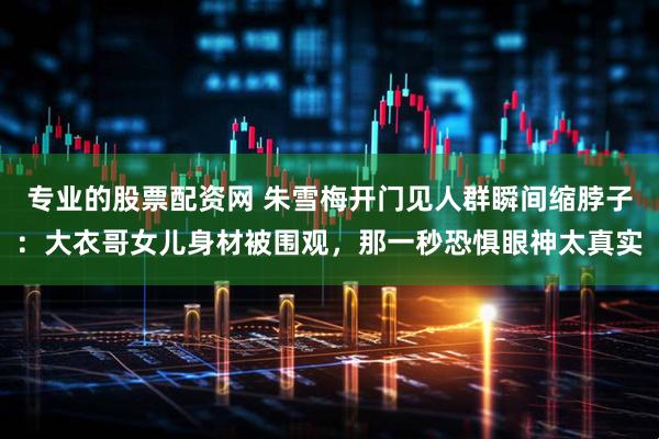 专业的股票配资网 朱雪梅开门见人群瞬间缩脖子：大衣哥女儿身材被围观，那一秒恐惧眼神太真实